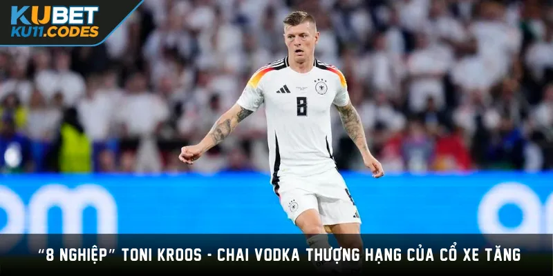  “8 Nghiệp” Toni Kroos - Chai Vodka Thượng Hạng Của Cổ Xe Tăng